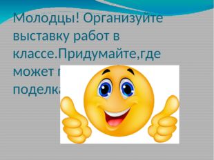 Молодцы! Организуйте выставку работ в классе.Придумайте,где может пригодиться